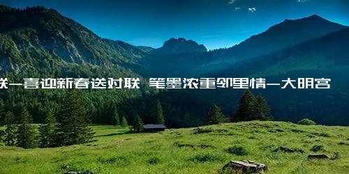 对联-喜迎新春送对联 笔墨浓重邻里情-大明宫街道鼎新社区2023年春节活动